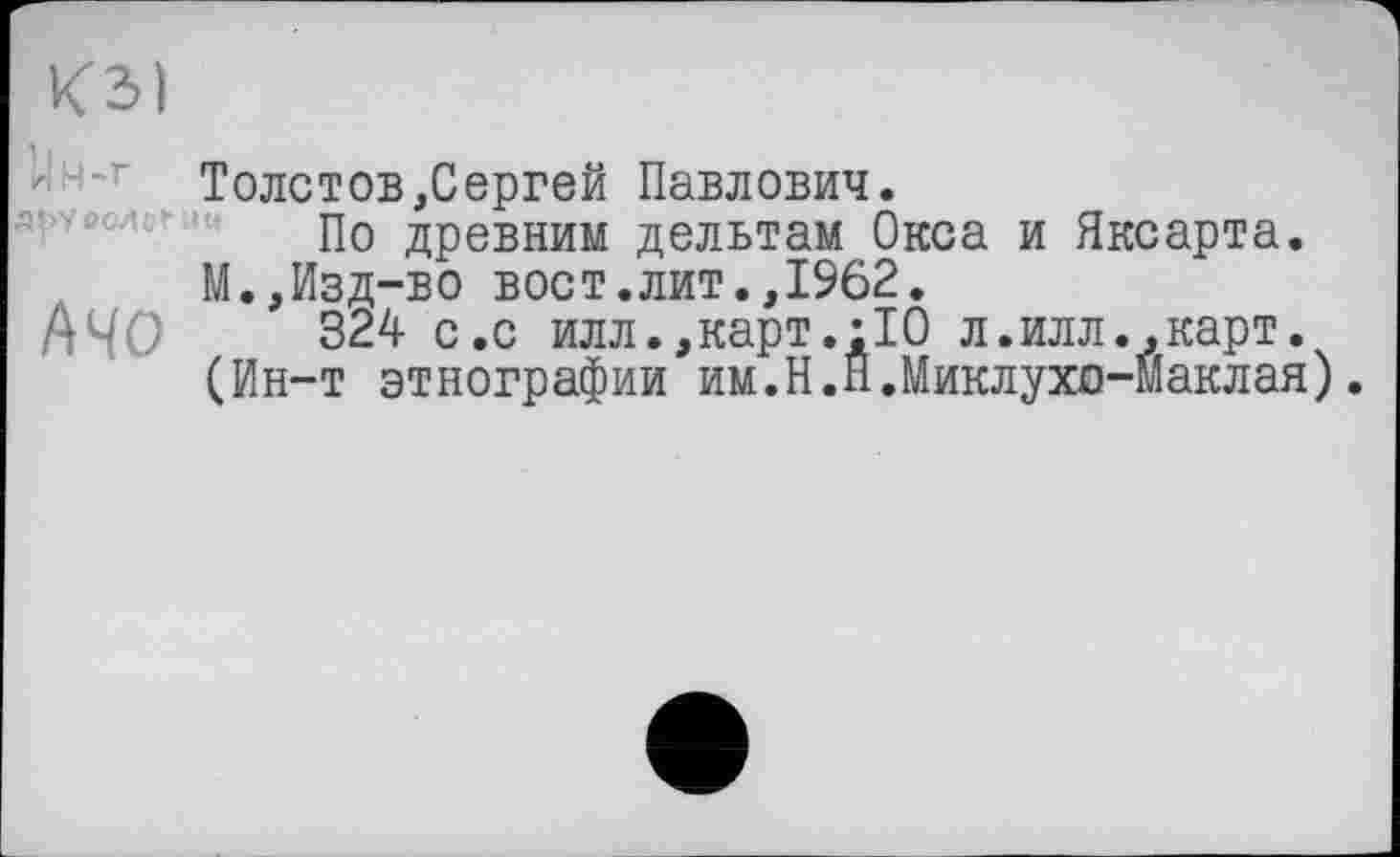 ﻿КЗ) ІІН-Г abveoHcf
АЧО
Толстов,Сергей Павлович.
По древним дельтам Окса и Яксарта. М.,Изд-во вост.лит.,1962.
324 с.с илл.,карт.;10 л.илл.,карт. (Ин-т этнографии им.Н.П.Миклухо-Маклая).